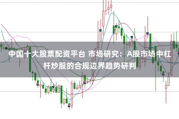 中国十大股票配资平台 市场研究：A股市场中杠杆炒股的合规边界趋势研判