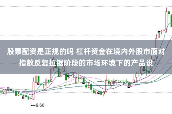 股票配资是正规的吗 杠杆资金在境内外股市面对指数反复拉锯阶段的市场环境下的产品设