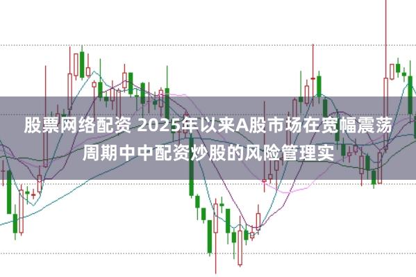 股票网络配资 2025年以来A股市场在宽幅震荡周期中中配资炒股的风险管理实